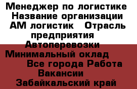 Менеджер по логистике › Название организации ­ АМ-логистик › Отрасль предприятия ­ Автоперевозки › Минимальный оклад ­ 25 000 - Все города Работа » Вакансии   . Забайкальский край
